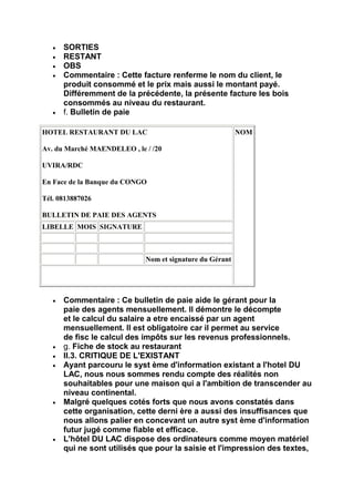 SORTIES
      RESTANT
      OBS
      Commentaire : Cette facture renferme le nom du client, le
      produit consommé et le prix mais aussi le montant payé.
      Différemment de la précédente, la présente facture les bois
      consommés au niveau du restaurant.
      f. Bulletin de paie

HOTEL RESTAURANT DU LAC                                   NOM

Av. du Marché MAENDELEO , le / /20

UVIRA/RDC

En Face de la Banque du CONGO

Tél. 0813887026

BULLETIN DE PAIE DES AGENTS
LIBELLE MOIS SIGNATURE



                             Nom et signature du Gérant




      Commentaire : Ce bulletin de paie aide le gérant pour la
      paie des agents mensuellement. ll démontre le décompte
      et le calcul du salaire a etre encaissé par un agent
      mensuellement. ll est obligatoire car il permet au service
      de fisc le calcul des impôts sur les revenus professionnels.
      g. Fiche de stock au restaurant
      II.3. CRITIQUE DE L'EXISTANT
      Ayant parcouru le syst ème d'information existant a l'hotel DU
      LAC, nous nous sommes rendu compte des réalités non
      souhaitables pour une maison qui a l'ambition de transcender au
      niveau continental.
      Malgré quelques cotés forts que nous avons constatés dans
      cette organisation, cette derni ère a aussi des insuffisances que
      nous allons palier en concevant un autre syst ème d'information
      futur jugé comme fiable et efficace.
      L'hôtel DU LAC dispose des ordinateurs comme moyen matériel
      qui ne sont utilisés que pour la saisie et l'impression des textes,
 