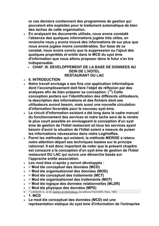 or ces derniers contiennent des programmes de gestion qui
pouvaient etre exploités pour le traitement automatique de bien
des taches de cette organisation.
En analysant les documents utilisés, nous avons constaté
l'absence des quelques informations jugées très utiles, en
revanche nous y avons trouvé des informations de sur plus que
nous avons jugées moins considérables. Sur base de ce
constat, nous avons conclu que la suppression ou l'ajout des
quelques propriétés et entité dans le MCD du syst ème
d'information que nous allons proposer dans le futur s'av ère
indispensable.
   CHAP. III. DEVELOPPEMENT DE LA BASE DE DONNEES AU
                         SEIN DE L'HOTEL
                       RESTAURANT DU LAC
0. INTRODUCTION
Notre travail envisage a ses fins une application informatique
dont l'accomplissement doit faire l'objet de réflexion par des
analyses afin de bien préparer sa conception. (10) Cette
conception portera sur l'identification des différents utilisateurs,
la description des informations et des fichiers dont ses
utilisateurs auront besoin, mais aussi une nouvelle circulation
d'information favorable pour le nouveau syst ème.
Le circuit d'information existant a été long dans le cadre manuel
du fonctionnement des services et notre tache sera de le rendre
le plus court possible en envisageant la conception d'un syst
ème de gestion de l'hôtel restaurant oil tous les services ayant
besoin d'avoir la situation de l'hôtel soient a mesure de puiser
les informations nécessaires dans notre LogHotRes.
Parmi les méthodes qui existent, la méthode MERISE a retenu
notre attention départ ses techniques basées sur le principe
rationnel. Il est donc important de noter que le présent chapitre
est consacré a la conception d'un syst ème de gestion de l'hôtel
restaurant DU LAC qui suivra une démarche basée sur
l'approche entité association.
Les mod èles ci-après y seront développés :
> Mod èle conceptuel des données (MCD)
> Mod èle organisationnel des données (MOD)
> Mod èle conceptuel des traitements (MCT)
> Mod èle organisationnel des traitements (MOT)
> Mod èle logique des données relationnelles (MLDR)
> Mod èle physique des données (MPD)
10
     LANGOIS G., at all, Gestion et informatique, les éditions FAUCHER, Paris, 1993.
1. MCD
Le mod èle conceptuel des données (MCD) est une
représentation statique du syst ème d'information de l'entreprise
 