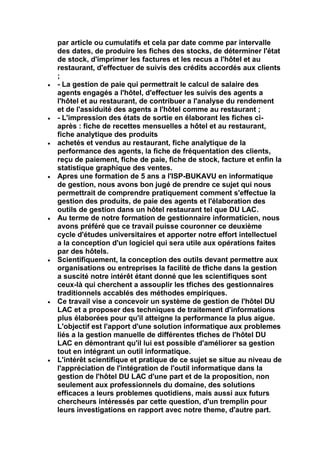 par article ou cumulatifs et cela par date comme par intervalle
des dates, de produire les fiches des stocks, de déterminer l'état
de stock, d'imprimer les factures et les recus a l'hôtel et au
restaurant, d'effectuer de suivis des crédits accordés aux clients
;
- La gestion de paie qui permettrait le calcul de salaire des
agents engagés a l'hôtel, d'effectuer les suivis des agents a
l'hôtel et au restaurant, de contribuer a l'analyse du rendement
et de l'assiduité des agents a l'hôtel comme au restaurant ;
- L'impression des états de sortie en élaborant les fiches ci-
après : fiche de recettes mensuelles a hôtel et au restaurant,
fiche analytique des produits
achetés et vendus au restaurant, fiche analytique de la
performance des agents, la fiche de fréquentation des clients,
reçu de paiement, fiche de paie, fiche de stock, facture et enfin la
statistique graphique des ventes.
Apres une formation de 5 ans a l'ISP-BUKAVU en informatique
de gestion, nous avons bon jugé de prendre ce sujet qui nous
permettrait de comprendre pratiquement comment s'effectue la
gestion des produits, de paie des agents et l'élaboration des
outils de gestion dans un hôtel restaurant tel que DU LAC.
Au terme de notre formation de gestionnaire informaticien, nous
avons préféré que ce travail puisse couronner ce deuxième
cycle d'études universitaires et apporter notre effort intellectuel
a la conception d'un logiciel qui sera utile aux opérations faites
par des hôtels.
Scientifiquement, la conception des outils devant permettre aux
organisations ou entreprises la facilité de tfiche dans la gestion
a suscité notre intérêt étant donné que les scientifiques sont
ceux-là qui cherchent a assouplir les tfiches des gestionnaires
traditionnels accablés des méthodes empiriques.
Ce travail vise a concevoir un système de gestion de l'hôtel DU
LAC et a proposer des techniques de traitement d'informations
plus élaborées pour qu'il atteigne la performance la plus aigue.
L'objectif est l'apport d'une solution informatique aux problemes
liés a la gestion manuelle de différentes tfiches de l'hôtel DU
LAC en démontrant qu'il lui est possible d'améliorer sa gestion
tout en intégrant un outil informatique.
L'intérêt scientifique et pratique de ce sujet se situe au niveau de
l'appréciation de l'intégration de l'outil informatique dans la
gestion de l'hôtel DU LAC d'une part et de la proposition, non
seulement aux professionnels du domaine, des solutions
efficaces a leurs problemes quotidiens, mais aussi aux futurs
chercheurs intéressés par cette question, d'un tremplin pour
leurs investigations en rapport avec notre theme, d'autre part.
 