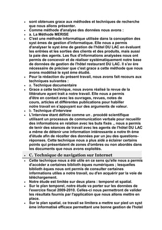 sont obtenues grace aux méthodes et techniques de recherche
que nous allons présenter.
Comme méthode d'analyse des données nous avons :
a. La Méthode MERISE
C'est une méthode informatique utilisée dans la conception des
syst èmes de gestion d'informatique. Elle nous a permis
d'analyser le syst ème de gestion de l'hôtel DU LAC en évaluant
les entrées et les sorties des clients et des produits, mais aussi
la paie des agents. Les flux d'informations analysées nous ont
permis de concevoir et de réaliser systématiquement notre base
de données de gestion de l'hôtel restaurant DU LAC. ll s'av ère
nécessaire de préciser que c'est grace a cette méthode que nous
avons modélisé le syst ème étudié.
Pour la rédaction du présent travail, nous avons fait recours aux
techniques suivantes :
a. Technique documentaire
Grace a cette technique, nous avons réalisé la revue de la
littérature ayant trait a notre travail. Elle nous a permis
d'être en contact avec les ouvrages, revues, notes de
cours, articles et différentes publications pour habiller
notre travail en s'appuyant sur des arguments de valeur.
b. Technique d'interview
L'interview étant définie comme un . procédé scientifique
utilisant un processus de communication verbale pour recueillir
des informations en relation avec les buts fixés ., nous a permis
de tenir des séances de travail avec les agents de l'hôtel DU LAC
a même de détenir une information intéressante a notre th ème
d'étude afin de récolter des données par un jeu des questions-
réponses. Cette technique nous a plus aidé a éclairer certains
points qui présentaient de zones d'ombres ou non abordés dans
les documents que nous avons exploités.
C. Technique de navigation sur Internet
Cette technique nous a été utile en ce sens qu'elle nous a permis
d'accéder a certaines biblioth èques numériques ; lesquelles
biblioth èques nous ont permis de consulter certaines
informations utiles a notre travail, ou d'en acquérir par la voie de
téléchargement.
Notre étude est limitée sur deux plans : temporel et spatial.
Sur le plan temporel, notre étude va porter sur les données de
l'exercice fiscal 2009-2010. Celles-ci nous permettront de valider
les résultats fournis par l'application que nous allons mettre en
place.
Sur le plan spatial, ce travail se limitera a mettre sur pied un syst
ème informatisé efficace permettant une bonne gestion de l'hotel
 