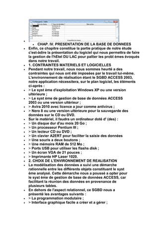 CHAP. IV. PRESENTATION DE LA BASE DE DONNEES
Enfin, ce chapitre constitue la partie pratique de notre étude
c'est-àdire la présentation du logiciel qui nous permettra de faire
la gestion de l'hEtel DU LAC pour pallier les probl èmes évoqués
dans notre travail.
1. CONTRAINTES MATERIELS ET LOGICIELLES
Pendant notre travail, nous nous sommes heurté a des
contraintes qui nous ont été imposées par le travail lui-même.
L'environnement de réalisation étant le SGBD ACCESS 2003,
notre application nécessitera, sur le plan logiciel, les éléments
ci-après :
> Le syst ème d'exploitation Windows XP ou une version
ultérieure ;
> Le syst ème de gestion de base de données ACCESS
2003 ou une version ultérieur ;
> Avira 2010 avec licence a jour comme antivirus ;
> Nero 8 ou une version ultérieure pour la sauvegarde des
données sur le CD ou DVD.
Sur le matériel, il faudra un ordinateur doté d' (des) :
> Un disque dur d'au mois 20 Go ;
> Un processeur Pentium III ;
> Un lecteur CD ou DVD ;
> Un clavier A2ERT pour faciliter la saisie des données
> Une souris a deux boutons ;
> Une mémoire RAM de 512 Mo ;
> Ports USB pour utiliser les flashs disk ;
> Un écran VGA de 21 pouces ;
> Imprimante HP Laser 1020.
2. CHOIX DE L'ENVIRONNEMENT DE REALISATION
La modélisation des données a suivi une démarche
rationnelle entre les différents objets constituant le syst
ème analysé. Cette démarche nous a poussé a opter pour
le syst ème de gestion de base de données ACCESS, car
facilitant la réunion des données en provenance de
plusieurs tables.
En dehors de l'aspect relationnel, ce SGBD nous a
présenté les avantages suivants :
> La programmation modulaire ;
> Interface graphique facile a créer et a gérer ;
 