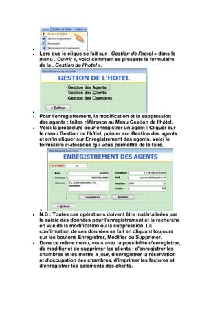 Lors que le clique se fait sur . Gestion de l'hotel » dans le
menu . Ouvrir », voici comment se presente le formulaire
de la . Gestion de l'hotel ».




Pour l'enregistrement, la modification et la suppression
des agents ; faites référence au Menu Gestion de l'hôtel.
Voici la procédure pour enregistrer un agent : Cliquer sur
le menu Gestion de l'h3tel, pointer sur Gestion des agents
et enfin cliquer sur Enregistrement des agents. Voici le
formulaire ci-dessous qui vous permettra de le faire.




N.B : Toutes ces opérations doivent être matérialisées par
la saisie des données pour l'enregistrement et la recherche
en vue de la modification ou la suppression. La
confirmation de ces données se fait en cliquant toujours
sur les boutons Enregistrer, Modifier ou Supprimer.
Dans ce même menu, vous avez la possibilité d'enregistrer,
de modifier et de supprimer les clients ; d'enregistrer les
chambres et les mettre a jour, d'enregistrer la réservation
et d'occupation des chambres, d'imprimer les factures et
d'enregistrer les paiements des clients.
 