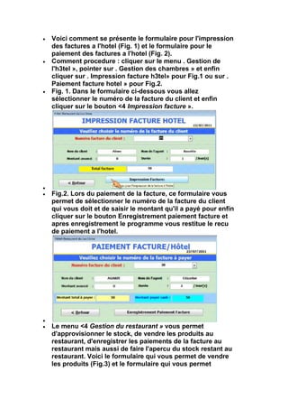 Voici comment se présente le formulaire pour l'impression
des factures a l'hotel (Fig. 1) et le formulaire pour le
paiement des factures a l'hotel (Fig. 2).
Comment procedure : cliquer sur le menu . Gestion de
l'h3tel », pointer sur . Gestion des chambres » et enfin
cliquer sur . Impression facture h3tel» pour Fig.1 ou sur .
Paiement facture hotel » pour Fig.2.
Fig. 1. Dans le formulaire ci-dessous vous allez
sélectionner le numéro de la facture du client et enfin
cliquer sur le bouton <4 Impression facture ».




Fig.2. Lors du paiement de la facture, ce formulaire vous
permet de sélectionner le numéro de la facture du client
qui vous doit et de saisir le montant qu'il a payé pour enfin
cliquer sur le bouton Enregistrement paiement facture et
apres enregistrement le programme vous restitue le recu
de paiement a l'hotel.




Le menu <4 Gestion du restaurant » vous permet
d'approvisionner le stock, de vendre les produits au
restaurant, d'enregistrer les paiements de la facture au
restaurant mais aussi de faire l'apercu du stock restant au
restaurant. Voici le formulaire qui vous permet de vendre
les produits (Fig.3) et le formulaire qui vous permet
 