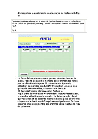 d'enregistrer les paiements des factures au restaurant (Fig.
         4).

Comment procéder: cliquer sur le menu <4 Gestion du restaurant» et enfin cliquer
sur <4 Ventes des produits» pour Fig.3 ou sur <4 Paiement factures restaurant » pour
Fig.4.

Fig.3.




         Le formulaire ci-dessus vous permet de sélectionner le
         client, l'agent, de saisir le nombre des commandes faites
         par un client tout au plus 21 commandes. Apr ès la
         sélection du numéro produit (N° Produit) et la saisie des
         quantités commandées, cliquer sur le bouton
         <4 Enregistrement et impression facture ».
         Fig.4. Dans le formulaire <4 Paiement facture/restaurant »,
         vous allez sélectionner le numéro de la facture du client
         qui vous doit et de saisir le montant qu'il a payé pour enfin
         cliquer sur le bouton <4 Enregistrement paiement facture»
         et après enregistrement le programme vous restitue le recu
         de paiement.
 