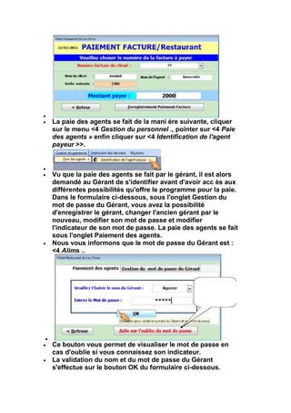 La paie des agents se fait de la mani ère suivante, cliquer
sur le menu <4 Gestion du personnel ., pointer sur <4 Paie
des agents » enfin cliquer sur <4 Identification de l'agent
payeur >>.



Vu que la paie des agents se fait par le gérant, il est alors
demandé au Gérant de s'identifier avant d'avoir acc ès aux
différentes possibilités qu'offre le programme pour la paie.
Dans le formulaire ci-dessous, sous l'onglet Gestion du
mot de passe du Gérant, vous avez la possibilité
d'enregistrer le gérant, changer l'ancien gérant par le
nouveau, modifier son mot de passe et modifier
l'indicateur de son mot de passe. La paie des agents se fait
sous l'onglet Paiement des agents.
Nous vous informons que le mot de passe du Gérant est :
<4 Alims ..




Ce bouton vous permet de visualiser le mot de passe en
cas d'oublie si vous connaissez son indicateur.
La validation du nom et du mot de passe du Gérant
s'effectue sur le bouton OK du formulaire ci-dessous.
 