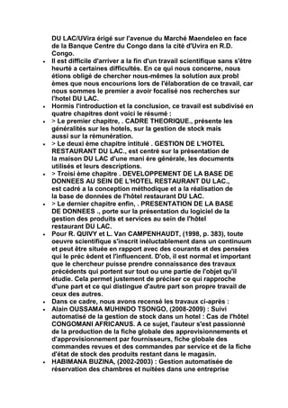 DU LAC/UVira érigé sur l'avenue du Marché Maendeleo en face
de la Banque Centre du Congo dans la cité d'Uvira en R.D.
Congo.
Il est difficile d'arriver a la fin d'un travail scientifique sans s'être
heurté a certaines difficultés. En ce qui nous concerne, nous
étions obligé de chercher nous-mêmes la solution aux probl
èmes que nous encourions lors de l'élaboration de ce travail, car
nous sommes le premier a avoir focalisé nos recherches sur
l'hotel DU LAC.
Hormis l'introduction et la conclusion, ce travail est subdivisé en
quatre chapitres dont voici le résumé :
> Le premier chapitre, . CADRE THEORIQUE., présente les
généralités sur les hotels, sur la gestion de stock mais
aussi sur la rémunération.
> Le deuxi ème chapitre intitulé . GESTION DE L'HOTEL
RESTAURANT DU LAC., est centré sur la présentation de
la maison DU LAC d'une mani ère générale, les documents
utilisés et leurs descriptions.
> Troisi ème chapitre . DEVELOPPEMENT DE LA BASE DE
DONNEES AU SEIN DE L'HOTEL RESTAURANT DU LAC.,
est cadré a la conception méthodique et a la réalisation de
la base de données de l'hôtel restaurant DU LAC.
> Le dernier chapitre enfin, . PRESENTATION DE LA BASE
DE DONNEES ., porte sur la présentation du logiciel de la
gestion des produits et services au sein de l'hôtel
restaurant DU LAC.
Pour R. QUIVY et L. Van CAMPENHAUDT, (1998, p. 383), toute
oeuvre scientifique s'inscrit inéluctablement dans un continuum
et peut être située en rapport avec des courants et des pensées
qui le préc èdent et l'influencent. D'ob, il est normal et important
que le chercheur puisse prendre connaissance des travaux
précédents qui portent sur tout ou une partie de l'objet qu'il
étudie. Cela permet justement de préciser ce qui rapproche
d'une part et ce qui distingue d'autre part son propre travail de
ceux des autres.
Dans ce cadre, nous avons recensé les travaux ci-après :
Alain OUSSAMA MUHINDO TSONGO, (2008-2009) : Suivi
automatisé de la gestion de stock dans un hotel : Cas de l'hôtel
CONGOMANI AFRICANUS. A ce sujet, l'auteur s'est passionné
de la production de la fiche globale des approvisionnements et
d'approvisionnement par fournisseurs, fiche globale des
commandes revues et des commandes par service et de la fiche
d'état de stock des produits restant dans le magasin.
HABIMANA BUZINA, (2002-2003) : Gestion automatisée de
réservation des chambres et nuitées dans une entreprise
 