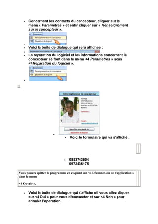 Concernant les contacts du concepteur, cliquer sur le
      menu « Parametres » et enfin cliquer sur « Renseignement
      sur le concepteur ».




      Voici la boite de dialogue qui sera affichee :

      La reparation du logiciel et les informations concernant le
      concepteur se font dans le menu <4 Parametres » sous
      <4Reparation du logiciel ».




                                    Voici le formulaire qui va s'affiché :




                                   0853743654
                                   0972436175

Vous pouvez quitter le programme en cliquant sur <4 Déconnexion de l'application »
dans le menu

<4 Ouvrir ».

      Voici la boite de dialogue qui s'affiche oil vous allez cliquer
      sur <4 Oui » pour vous d!connecter et sur <4 Non » pour
      annuler l'operation.
 