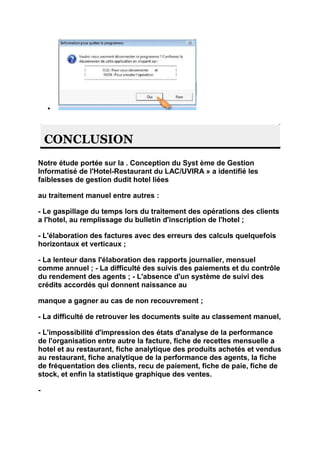 CONCLUSION
Notre étude portée sur la . Conception du Syst ème de Gestion
Informatisé de l'Hotel-Restaurant du LAC/UVIRA » a identifié les
faiblesses de gestion dudit hotel liées

au traitement manuel entre autres :

- Le gaspillage du temps lors du traitement des opérations des clients
a l'hotel, au remplissage du bulletin d'inscription de l'hotel ;

- L'élaboration des factures avec des erreurs des calculs quelquefois
horizontaux et verticaux ;

- La lenteur dans l'élaboration des rapports journalier, mensuel
comme annuel ; - La difficulté des suivis des paiements et du contrôle
du rendement des agents ; - L'absence d'un système de suivi des
crédits accordés qui donnent naissance au

manque a gagner au cas de non recouvrement ;

- La difficulté de retrouver les documents suite au classement manuel,

- L'impossibilité d'impression des états d'analyse de la performance
de l'organisation entre autre la facture, fiche de recettes mensuelle a
hotel et au restaurant, fiche analytique des produits achetés et vendus
au restaurant, fiche analytique de la performance des agents, la fiche
de fréquentation des clients, recu de paiement, fiche de paie, fiche de
stock, et enfin la statistique graphique des ventes.

-
 