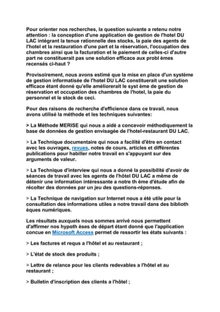 Pour orienter nos recherches, la question suivante a retenu notre
attention : la conception d'une application de gestion de l'hotel DU
LAC intégrant la tenue rationnelle des stocks, la paie des agents de
l'hotel et la restauration d'une part et la réservation, l'occupation des
chambres ainsi que la facturation et le paiement de celles-ci d'autre
part ne constituerait pas une solution efficace aux probl èmes
recensés ci-haut ?

Provisoirement, nous avons estimé que la mise en place d'un système
de gestion informatisée de l'hotel DU LAC constituerait une solution
efficace étant donné qu'elle améliorerait le syst ème de gestion de
réservation et occupation des chambres de l'hotel, la paie du
personnel et le stock de ceci.

Pour des raisons de recherche d'efficience dans ce travail, nous
avons utilisé la méthode et les techniques suivantes:

> La Méthode MERISE qui nous a aidé a concevoir méthodiquement la
base de données de gestion envisagée de l'hotel-restaurant DU LAC.

> La Technique documentaire qui nous a facilité d'être en contact
avec les ouvrages, revues, notes de cours, articles et différentes
publications pour habiller notre travail en s'appuyant sur des
arguments de valeur.

> La Technique d'interview qui nous a donné la possibilité d'avoir de
séances de travail avec les agents de l'hôtel DU LAC a même de
détenir une information intéressante a notre th ème d'étude afin de
récolter des données par un jeu des questions-réponses.

> La Technique de navigation sur Internet nous a été utile pour la
consultation des informations utiles a notre travail dans des biblioth
èques numériques.

Les résultats auxquels nous sommes arrivé nous permettent
d'affirmer nos hypoth èses de départ étant donné que l'application
concue en Microsoft Access permet de ressortir les états suivants :

> Les factures et requs a l'hôtel et au restaurant ;

> L'état de stock des produits ;

> Lettre de relance pour les clients redevables a l'hôtel et au
restaurant ;

> Bulletin d'inscription des clients a l'hôtel ;
 