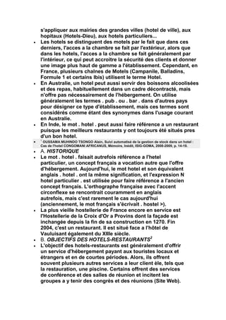 s'appliquer aux mairies des grandes villes (hotel de ville), aux
hopitaux (Hotels-Dieu), aux hotels particuliers...
Les hotels se distinguent des motels par le fait que dans ces
derniers, l'acces a la chambre se fait par l'extérieur, alors que
dans les hotels, l'acces a la chambre se fait généralement par
l'intérieur, ce qui peut accroitre la sécurité des clients et donner
une image plus haut de gamme a l'établissement. Cependant, en
France, plusieurs chalnes de Motels (Campanile, Balladins,
Formule 1 et certains Ibis) utilisent le terme Hotel.
En Australie, un hotel peut aussi servir des boissons alcoolisées
et des repas, habituellement dans un cadre décontracté, mais
n'offre pas nécessairement de l'hébergement. On utilise
généralement les termes . pub . ou . bar . dans d'autres pays
pour désigner ce type d'établissement, mais ces termes sont
considérés comme étant des synonymes dans l'usage courant
en Australie.
En Inde, le mot . hotel . peut aussi faire référence a un restaurant
puisque les meilleurs restaurants y ont toujours été situés pres
d'un bon hotel.
1
 OUSSAMA MUHINDO TSONGO Alain, Suivi automatisé de la gestion de stock dans un hotel :
Cas de l'hotel CONGOMANI AFRICANUS, Mémoire, Inédit, ISIG-GOMA, 2008-2009, p. 14-19.
A. HISTORIQUE
Le mot . hotel . faisait autrefois référence a l'hetel
particulier, un concept français a vocation autre que l'offre
d'hébergement. Aujourd'hui, le mot hotel et son équivalent
anglais . hotel . ont la même signification, et l'expression N
hotel particulier . est utilisée pour faire référence a l'ancien
concept français. L'orthographe française avec l'accent
circonflexe se rencontrait couramment en anglais
autrefois, mais c'est rarement le cas aujourd'hui
(anciennement, le mot français s'écrivait . hostel >).
La plus vieille hostellerie de France encore en service est
l'Hostellerie de la Croix d'Or a Provins dont la façade est
inchangée depuis la fin de sa construction en 1270. Fin
2004, c'est un restaurant. Il est situé face a l'hôtel de
Vauluisant également du XIIIe siècle.
B. OBJECTIFS DES HOTELS-RESTAURANTS2
L'objectif des hotels-restaurants est généralement d'offrir
un service d'hébergement payant aux touristes locaux et
étrangers et en de courtes périodes. Alors, ils offrent
souvent plusieurs autres services a leur client èle, tels que
la restauration, une piscine. Certains offrent des services
de conférence et des salles de réunion et incitent les
groupes a y tenir des congrès et des réunions (Site Web).
 
