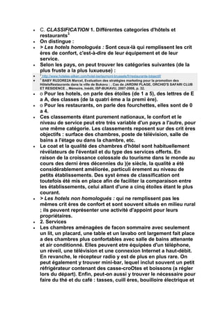 C. CLASSIFICATION 1. Différentes categories d'hôtels et
restaurants3
On distingue :
> Les hotels homologués : Sont ceux-là qui remplissent les crit
ères de confort, c'est-à-dire de leur équipement et de leur
service.
Selon les pays, on peut trouver les catégories suivantes (de la
plus fruste a la plus luxueuse) :
2
 http://www.hoteles-silken.com/hotel-berlaymont-brussels/fr/restaurante-lobjectif/
3
 BABY RU2ORE2A Marcel, Evaluation des stratégies marketing pour la promotion des
HôtelsRestaurants dans la ville de Bukavu : . Cas de JARDINI PLAGE, ORCHID'S SAFARI CLUB
ET RESIDENCE ., Mémoire, Inédit, ISP-BUKAVU, 2007-2008, p. 32.
o Pour les hotels, on parle des étoiles (de 1 a 5), des lettres de E
a A, des classes (de la quatri ème a la premi ère).
o Pour les restaurants, on parle des fourchettes, elles sont de 0
a 4.
Ces classements étant purement nationaux, le confort et le
niveau de service peut etre très variable d'un pays a l'autre, pour
une même catégorie. Les classements reposent sur des crit ères
objectifs : surface des chambres, poste de télévision, salle de
bains a l'étage ou dans la chambre, etc.
Le coat et la qualité des chambres d'hôtel sont habituellement
révélateurs de l'éventail et du type des services offerts. En
raison de la croissance colossale du tourisme dans le monde au
cours des derni ères décennies du )(e siècle, la qualité a été
considérablement améliorée, particuli èrement au niveau de
petits établissements. Des syst èmes de classification ont
toutefois été mis en place afin de faciliter la comparaison entre
les établissements, celui allant d'une a cinq étoiles étant le plus
courant.
> Les hotels non homologués : qui ne remplissent pas les
mêmes crit ères de confort et sont souvent situés en milieu rural
; ils peuvent représenter une activité d'appoint pour leurs
propriétaires.
2. Services
Les chambres aménagées de facon sommaire avec seulement
un lit, un placard, une table et un lavabo ont largement fait place
a des chambres plus confortables avec salle de bains attenante
et air conditionné. Elles peuvent etre équipées d'un téléphone,
un réveil, une télévision et une connexion Internet a haut-débit.
En revanche, le récepteur radio y est de plus en plus rare. On
peut également y trouver mini-bar, lequel inclut souvent un petit
réfrigérateur contenant des casse-croOtes et boissons (a régler
lors du départ). Enfin, peut-on aussi y trouver le nécessaire pour
faire du thé et du café : tasses, cuill ères, bouilloire électrique et
 