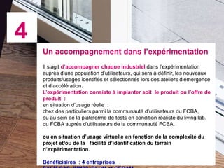 4
Un accompagnement dans l’expérimentation
Il s’agit d’accompagner chaque industriel dans l’expérimentation
auprès d’une population d’utilisateurs, qui sera à définir, les nouveaux
produits/usages identifiés et sélectionnés lors des ateliers d’émergence
et d’accélération.
L’expérimentation consiste à implanter soit le produit ou l’offre de
produit :
en situation d’usage réelle :
chez des particuliers parmi la communauté d’utilisateurs du FCBA,
ou au sein de la plateforme de tests en condition réaliste du living lab.
du FCBA auprès d’utilisateurs de la communauté FCBA.
ou en situation d’usage virtuelle en fonction de la complexité du
projet et/ou de la facilité d’identification du terrain
d’expérimentation.
Bénéficiaires : 4 entreprises

 