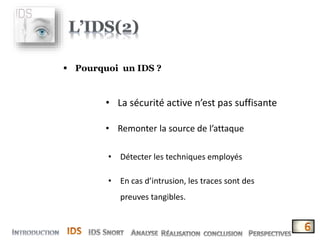  Pourquoi un IDS ?
• La sécurité active n’est pas suffisante
• Remonter la source de l’attaque
• Détecter les techniques employés
• En cas d’intrusion, les traces sont des
preuves tangibles.
 