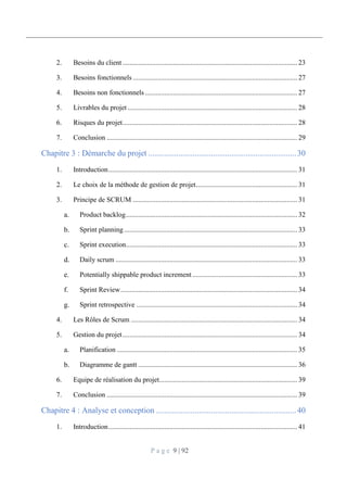 P a g e 9 | 92
2. Besoins du client.................................................................................................... 23
3. Besoins fonctionnels .............................................................................................. 27
4. Besoins non fonctionnels ....................................................................................... 27
5. Livrables du projet ................................................................................................. 28
6. Risques du projet.................................................................................................... 28
7. Conclusion ............................................................................................................. 29
Chapitre 3 : Démarche du projet .........................................................................30
1. Introduction............................................................................................................ 31
2. Le choix de la méthode de gestion de projet.......................................................... 31
3. Principe de SCRUM .............................................................................................. 31
Product backlog.................................................................................................. 32
Sprint planning ................................................................................................... 33
Sprint execution.................................................................................................. 33
Daily scrum ........................................................................................................ 33
Potentially shippable product increment ............................................................ 33
Sprint Review..................................................................................................... 34
Sprint retrospective ............................................................................................ 34
4. Les Rôles de Scrum ............................................................................................... 34
5. Gestion du projet.................................................................................................... 34
Planification ....................................................................................................... 35
Diagramme de gantt ........................................................................................... 36
6. Equipe de réalisation du projet............................................................................... 39
7. Conclusion ............................................................................................................. 39
Chapitre 4 : Analyse et conception .....................................................................40
1. Introduction............................................................................................................ 41
 