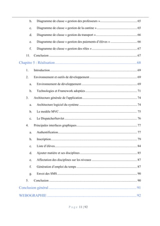 P a g e 11 | 92
Diagramme de classe « gestion des professeurs ».............................................. 65
Diagramme de classe « gestion de la cantine ».................................................. 65
Diagramme de classe « gestion du transport »................................................... 66
Diagramme de classe « gestion des paiements d’élèves » ................................. 66
Diagramme de classe « gestion des rôles »........................................................ 67
11. Conclusion ............................................................................................................. 67
Chapitre 5 : Réalisation.......................................................................................68
1. Introduction............................................................................................................ 69
2. Environnement et outils de développement........................................................... 69
Environnement de développement..................................................................... 69
Technologies et Framework adoptées................................................................ 71
3. Architecture générale de l'application.................................................................... 74
Architecture logiciel du système........................................................................ 74
Le modèle MVC................................................................................................. 75
Le DispatcherServlet.......................................................................................... 76
4. Principales interfaces graphiques........................................................................... 77
Authentification.................................................................................................. 77
Inscription........................................................................................................... 79
Liste d’élèves...................................................................................................... 84
Ajouter matière et ses disciplines....................................................................... 85
Affectation des disciplines sur les niveaux ........................................................ 87
Génération d’emploi du temps ........................................................................... 87
Envoi des SMS................................................................................................... 90
5. Conclusion ............................................................................................................. 90
Conclusion général..............................................................................................91
WEBOGRAPHIE................................................................................................92
 