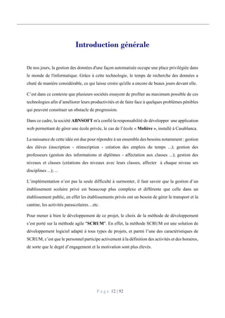 P a g e 12 | 92
Introduction générale
De nos jours, la gestion des données d'une façon automatisée occupe une place privilégiée dans
le monde de l'informatique. Grâce à cette technologie, le temps de recherche des données a
chuté de manière considérable, ce qui laisse croire qu'elle a encore de beaux jours devant elle.
C’est dans ce contexte que plusieurs sociétés essayent de profiter au maximum possible de ces
technologies afin d’améliorer leurs productivités et de faire face à quelques problèmes pénibles
qui peuvent constituer un obstacle de progression.
Dans ce cadre, la société ABNSOFT m'a confié la responsabilité de développer une application
web permettant de gérer une école privée, le cas de l’école « Molière », installé à Casablanca.
La naissance de cette idée est due pour répondre à un ensemble des besoins notamment : gestion
des élèves (inscription - réinscription - création des emplois du temps ...); gestion des
professeurs (gestion des informations et diplômes - affectation aux classes ...); gestion des
niveaux et classes (créations des niveaux avec leurs classes, affecter à chaque niveau ses
disciplines ...); ...
L’implémentation n’est pas la seule difficulté à surmonter, il faut savoir que la gestion d’un
établissement scolaire privé est beaucoup plus complexe et différente que celle dans un
établissement public, en effet les établissements privés ont un besoin de gérer le transport et la
cantine, les activités parascolaires…etc.
Pour mener à bien le développement de ce projet, le choix de la méthode de développement
s’est porté sur la méthode agile "SCRUM". En effet, la méthode SCRUM est une solution de
développement logiciel adapté à tous types de projets, et parmi l’une des caractéristiques de
SCRUM, c’est que le personnel participe activement à la définition des activités et des horaires,
de sorte que le degré d’engagement et la motivation sont plus élevés.
 