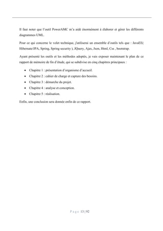 P a g e 13 | 92
Il faut noter que l’outil PowerAMC m’a aidé énormément à élaborer et gérer les différents
diagrammes UML.
Pour ce qui concerne le volet technique, j'utiliserai un ensemble d’outils tels que : JavaEE(
Hibernate/JPA, Spring, Spring security ), JQuery, Ajax, Json, Html, Css , bootstrap.
Ayant présenté les outils et les méthodes adoptés, je vais exposer maintenant le plan de ce
rapport de mémoire de fin d’étude, qui se subdivise en cinq chapitres principaux :
 Chapitre 1 : présentation d’organisme d’accueil.
 Chapitre 2 : cahier de charge et capture des besoins.
 Chapitre 3 : démarche du projet.
 Chapitre 4 : analyse et conception.
 Chapitre 5 : réalisation.
Enfin, une conclusion sera donnée enfin de ce rapport.
 