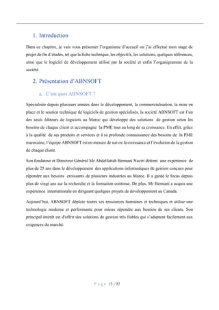 P a g e 15 | 92
1. Introduction
Dans ce chapitre, je vais vous présenter l’organisme d’accueil ou j’ai effectué mon stage de
projet de fin d’études, tel que la fiche technique, les objectifs, les solutions, quelques références,
ainsi que le logiciel de développement utilisé par la société et enfin l’organigramme de la
société.
2. Présentation d’ABNSOFT
C’est quoi ABNSOFT ?
Spécialisée depuis plusieurs années dans le développement, la commercialisation, la mise en
place et le soutien technique de logiciels de gestion spécialisés, la société ABNSOFT est l’un
des seuls éditeurs de logiciels au Maroc qui développe des solutions de gestion selon les
besoins de chaque client et accompagne la PME tout au long de sa croissance. En effet, grâce
à la qualité de ses produits et services et à sa profonde connaissance des besoins de la PME
marocaine, l’équipe ABNSOFT est en mesure de suivre la croissance et l’évolution de la gestion
de chaque client.
Son fondateur et Directeur Général Mr Abdelfattah Bennani Naciri détient une expérience de
plus de 25 ans dans le développement des applications informatiques de gestion conçues pour
répondre aux besoins croissants de plusieurs industries au Maroc. Il a gardé le focus depuis
plus de vingt ans sur la recherche et la formation continue. De plus, Mr Bennani a acquis une
expérience internationale en dirigeant quelques projets de développement au Canada.
Aujourd’hui, ABNSOFT déploie toutes ses ressources humaines et techniques et utilise une
technologie moderne et performante pour mieux répondre aux besoins de ses clients. Son
principal intérêt est d'offrir des solutions de gestion très fiables qui s’adaptent facilement aux
exigences du marché.
 