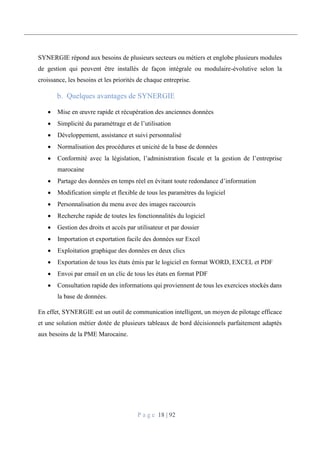 P a g e 18 | 92
SYNERGIE répond aux besoins de plusieurs secteurs ou métiers et englobe plusieurs modules
de gestion qui peuvent être installés de façon intégrale ou modulaire-évolutive selon la
croissance, les besoins et les priorités de chaque entreprise.
Quelques avantages de SYNERGIE
 Mise en œuvre rapide et récupération des anciennes données
 Simplicité du paramétrage et de l’utilisation
 Développement, assistance et suivi personnalisé
 Normalisation des procédures et unicité de la base de données
 Conformité avec la législation, l’administration fiscale et la gestion de l’entreprise
marocaine
 Partage des données en temps réel en évitant toute redondance d’information
 Modification simple et flexible de tous les paramètres du logiciel
 Personnalisation du menu avec des images raccourcis
 Recherche rapide de toutes les fonctionnalités du logiciel
 Gestion des droits et accès par utilisateur et par dossier
 Importation et exportation facile des données sur Excel
 Exploitation graphique des données en deux clics
 Exportation de tous les états émis par le logiciel en format WORD, EXCEL et PDF
 Envoi par email en un clic de tous les états en format PDF
 Consultation rapide des informations qui proviennent de tous les exercices stockés dans
la base de données.
En effet, SYNERGIE est un outil de communication intelligent, un moyen de pilotage efficace
et une solution métier dotée de plusieurs tableaux de bord décisionnels parfaitement adaptés
aux besoins de la PME Marocaine.
 