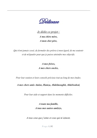 P a g e 1 | 92
Dédicace
Je dédie ce projet :
A ma chère mère,
A mon cher père,
Qui n'ont jamais cessé, de formuler des prières à mon égard, de me soutenir
et de m'épauler pour que je puisse atteindre mes objectifs.
A mes frères,
A mes chers oncles,
Pour leur soutien et leurs conseils précieux tout au long de mes études.
.
A mes chers amis Amine, Hamza, Abdelmoughit, Abdelwahed,
Pour leur aide et support dans les moments difficiles.
A toute ma famille,
A tous mes autres ami(e)s,
A tous ceux que j’aime et ceux qui m’aiment.
 