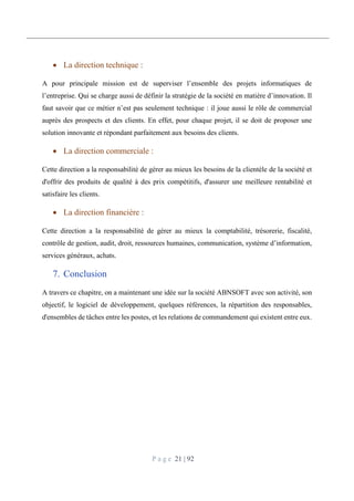 P a g e 21 | 92
 La direction technique :
A pour principale mission est de superviser l’ensemble des projets informatiques de
l’entreprise. Qui se charge aussi de définir la stratégie de la société en matière d’innovation. Il
faut savoir que ce métier n’est pas seulement technique : il joue aussi le rôle de commercial
auprès des prospects et des clients. En effet, pour chaque projet, il se doit de proposer une
solution innovante et répondant parfaitement aux besoins des clients.
 La direction commerciale :
Cette direction a la responsabilité de gérer au mieux les besoins de la clientèle de la société et
d'offrir des produits de qualité à des prix compétitifs, d'assurer une meilleure rentabilité et
satisfaire les clients.
 La direction financière :
Cette direction a la responsabilité de gérer au mieux la comptabilité, trésorerie, fiscalité,
contrôle de gestion, audit, droit, ressources humaines, communication, système d’information,
services généraux, achats.
7. Conclusion
A travers ce chapitre, on a maintenant une idée sur la société ABNSOFT avec son activité, son
objectif, le logiciel de développement, quelques références, la répartition des responsables,
d'ensembles de tâches entre les postes, et les relations de commandement qui existent entre eux.
 