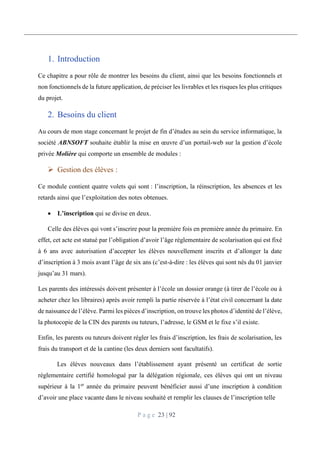 P a g e 23 | 92
1. Introduction
Ce chapitre a pour rôle de montrer les besoins du client, ainsi que les besoins fonctionnels et
non fonctionnels de la future application, de préciser les livrables et les risques les plus critiques
du projet.
2. Besoins du client
Au cours de mon stage concernant le projet de fin d’études au sein du service informatique, la
société ABNSOFT souhaite établir la mise en œuvre d’un portail-web sur la gestion d’école
privée Molière qui comporte un ensemble de modules :
 Gestion des élèves :
Ce module contient quatre volets qui sont : l’inscription, la réinscription, les absences et les
retards ainsi que l’exploitation des notes obtenues.
 L’inscription qui se divise en deux.
Celle des élèves qui vont s’inscrire pour la première fois en première année du primaire. En
effet, cet acte est statué par l’obligation d’avoir l’âge réglementaire de scolarisation qui est fixé
à 6 ans avec autorisation d’accepter les élèves nouvellement inscrits et d’allonger la date
d’inscription à 3 mois avant l’âge de six ans (c’est-à-dire : les élèves qui sont nés du 01 janvier
jusqu’au 31 mars).
Les parents des intéressés doivent présenter à l’école un dossier orange (à tirer de l’école ou à
acheter chez les libraires) après avoir rempli la partie réservée à l’état civil concernant la date
de naissance de l’élève. Parmi les pièces d’inscription, on trouve les photos d’identité de l’élève,
la photocopie de la CIN des parents ou tuteurs, l’adresse, le GSM et le fixe s’il existe.
Enfin, les parents ou tuteurs doivent régler les frais d’inscription, les frais de scolarisation, les
frais du transport et de la cantine (les deux derniers sont facultatifs).
Les élèves nouveaux dans l’établissement ayant présenté un certificat de sortie
réglementaire certifié homologué par la délégation régionale, ces élèves qui ont un niveau
supérieur à la 1er
année du primaire peuvent bénéficier aussi d’une inscription à condition
d’avoir une place vacante dans le niveau souhaité et remplir les clauses de l’inscription telle
 