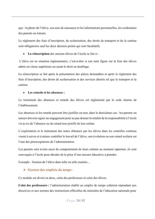 P a g e 24 | 92
que : la photo de l’élève, son acte de naissance et les informations personnelles, les cordonnées
des parents ou tuteurs.
Le règlement des frais d’inscription, de scolarisation, des droits de transport et de la cantine
sont obligatoires sauf les deux derniers points qui sont facultatifs.
 La réinscription des anciens élèves de l’école se fait si :
L’élève est en situation réglementaire, c’est-à-dire si son nom figure sur la liste des élèves
admis en classe supérieure ou ayant le droit au doublage.
La réinscription se fait après la présentation des pièces demandées et après le règlement des
frais d’inscription, des droits de scolarisation et des services désirés tel que le transport et la
cantine.
 Les retards et les absences :
Le traitement des absences et retards des élèves est réglementé par le code interne de
l’établissement.
Les absences et les retards peuvent être justifiés ou non, dans le deuxièmes cas : les parents ou
tuteurs doivent signer un engagement pour ne pas donner la totalité de la responsabilité à l’école
vis-à-vis de l’absence ou du retard non justifié de leur enfant.
L’exploitation et le traitement des notes obtenues par les élèves dans les contrôles continus
visent à suivre et à mieux contrôler le travail de l’élève, son évolution ou son retard scolaire est
l’une des préoccupations de l’administration.
Les parents sont avisés aussi du comportement de leurs enfants au moment opportun, ils sont
convoqués à l’école pour décider de la prise d’une mesure éducative à prendre.
Exemple : Soutien de l’élève dans telle ou telle matière…
 Gestion des emplois du temps :
Ce module est divisé en deux, celui des professeurs et celui des élèves.
Celui des professeurs : l’administration établit un emploi de temps cohérent répondant aux
directives et aux normes des instructions officielles du ministère de l’éducation nationale pour
 