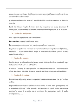 P a g e 25 | 92
chaque niveau et pour chaque discipline, en respectant le nombre d’heures pour tel ou tel niveau
concernant telle ou telle matière.
L’emploi du temps une fois établi par l’administration qui l’envoie à l’inspecteur de la matière
pour visa.
Celui des élèves : l’emploi du temps doit être compatible non chargé (maximum 7
heures/jours), il doit comporter les matières autorisées à être enseignée dans tel ou tel niveau.
 Gestion des professeurs :
Deux catégories de professeurs sont à mentionner :
Les vacataires : ceux qui travaillent par heure.
Les permanents : sont ceux qui sont engagés mensuellement par contrat.
La gestion des professeurs consiste à tenir compte de leur dossier professionnel (diplômes,
ancienneté, …..). Elle consiste à tenir compte de leurs absences et retards (justifiés ou non)
durant l’année scolaire.
 Gestion des parents :
Consiste à noter les informations relatives aux parents et tuteurs des élèves inscrits, tels que :
l’adresse familiale, le GSM ou le N° du fixe.
L’intérêt et l’avantage de cette application vise à rester en contact avec l’administration de
l’école pour donner une vision vivante sur le travail et le comportement journalier de l’élève.
 Gestion de la cantine :
Le programme de la cantine scolaire est présenté à l’avance sur un calendrier visé par l’hygiène
scolaire.
La présentation du menu de la semaine suivant un emploi de temps précis qui ne perturbe pas
le déroulement des cours. Ensuite, les élèves bénéficiaires de la cantine scolaire sont affectés
au sein d’un groupe de la cantine sous la surveillance des responsables (maitre de garde,
accompagnateur, …).
 