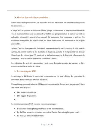 P a g e 26 | 92
 Gestion des activités parascolaires :
Parmi les activités parascolaires, on trouve les activités artistiques, les activités écologiques et
les excursions….
Chaque activité possède un leader ou chef de groupe, ce dernier est le responsable direct vis-à-
vis de l’administration qui lui demande d’établir une programmation à réaliser suivant un
calendrier trimestriel, semestriel ou annuel. Ce calendrier doit comporter et préciser les
différents intervenants, les bénéficiaires, les dates d’exécution, les ressources et les moyens
disponibles.
A la de l’activité, le responsable doit établir un rapport détaillé sur l’exécution de telle ou telle
activité, les inconvénients et les bienfaits de l’activité, comme il doit présenter un dossier
illustré par des photos, des CD montrant la réalisation concrète de l’activité (classement du
dossier de l’activité dans le patrimoine culturel de l’école).
La réalisation des activités parascolaires vise à casser la routine scolaire à dynamiser et faire
renouveler l’effort scolaire de l’élève.
 Les campagnes SMS :
La messagerie SMS reste le moyen de communication le plus efficace. La procédure de
lancement d'une compagne SMS est très facile.
Un module de communication par SMS pour communiquer facilement avec les parents d'élèves
afin de les notifier pour :
 Des absences des élèves.
 Des rappels de paiement.
 ...
La communication par SMS présente plusieurs avantages:
 L'utilisateur du téléphone portable est averti instantanément.
 Le SMS est un moyen percutant susceptible d'attirer l'attention plus qu'un email.
 Le message est lu immédiatement.
 