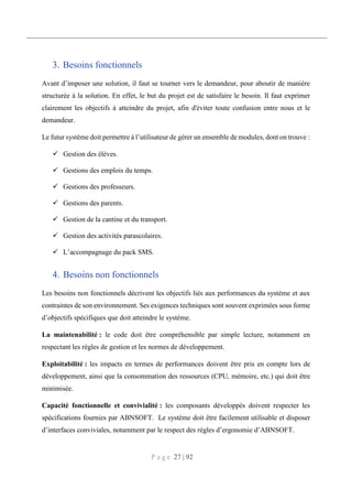 P a g e 27 | 92
3. Besoins fonctionnels
Avant d’imposer une solution, il faut se tourner vers le demandeur, pour aboutir de manière
structurée à la solution. En effet, le but du projet est de satisfaire le besoin. Il faut exprimer
clairement les objectifs à atteindre du projet, afin d'éviter toute confusion entre nous et le
demandeur.
Le futur système doit permettre à l’utilisateur de gérer un ensemble de modules, dont on trouve :
 Gestion des élèves.
 Gestions des emplois du temps.
 Gestions des professeurs.
 Gestions des parents.
 Gestion de la cantine et du transport.
 Gestion des activités parascolaires.
 L’accompagnage du pack SMS.
4. Besoins non fonctionnels
Les besoins non fonctionnels décrivent les objectifs liés aux performances du système et aux
contraintes de son environnement. Ses exigences techniques sont souvent exprimées sous forme
d’objectifs spécifiques que doit atteindre le système.
La maintenabilité : le code doit être compréhensible par simple lecture, notamment en
respectant les règles de gestion et les normes de développement.
Exploitabilité : les impacts en termes de performances doivent être pris en compte lors de
développement, ainsi que la consommation des ressources (CPU, mémoire, etc.) qui doit être
minimisée.
Capacité fonctionnelle et convivialité : les composants développés doivent respecter les
spécifications fournies par ABNSOFT. Le système doit être facilement utilisable et disposer
d’interfaces conviviales, notamment par le respect des règles d’ergonomie d’ABNSOFT.
 