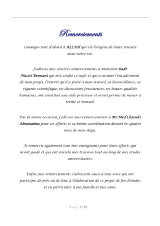 P a g e 2 | 92
Remerciements
Louanges tout d’abord à ALLAH qui est l’origine de toute réussite
dans notre vie.
J’adresse mes sincères remerciements à Monsieur Badr
Naciri Bennani qui m’a confié ce sujet et qui a assumé l’encadrement
de mon projet, l’intérêt qu’il a porté à mon travail, sa bienveillance, sa
rigueur scientifique, ses discussions fructueuses, ses hautes qualités
humaines, ont constitué une aide précieuse et m’ont permis de mener à
terme ce travail.
Par la même occasion, j’adresse mes remerciements à Mr.Med Chaouki
Abounaima pour ses efforts et sa bonne coordination durant les quatre
mois de mon stage.
Je remercie également tous mes enseignants pour leurs efforts qui
m’ont guidé et qui ont enrichi mes travaux tout au long de mes études
universitaires.
Enfin, mes remerciements s’adressent aussi à tous ceux qui ont
participé, de près ou de loin, à l’élaboration de ce projet de fin d’études
et en particulier à ma famille et mes amis.
 