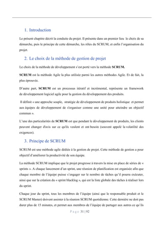 P a g e 31 | 92
1. Introduction
Le présent chapitre décrit la conduite du projet. Il présente dans un premier lieu le choix de sa
démarche, puis le principe de cette démarche, les rôles du SCRUM, et enfin l’organisation du
projet.
2. Le choix de la méthode de gestion de projet
Le choix de la méthode de développement s’est porté vers la méthode SCRUM.
SCRUM est la méthode Agile la plus utilisée parmi les autres méthodes Agile. Et de fait, la
plus éprouvée.
D’autre part, SCRUM est un processus itératif et incrémental, représente un framework
de développement logiciel agile pour la gestion du développement des produits.
Il définit « une approche souple, stratégie de développement de produits holistique et permet
aux équipes de développement de s'organiser comme une unité pour atteindre un objectif
commun ».
L’une des particularités de SCRUM est que pendant le développement de produits, les clients
peuvent changer d'avis sur ce qu'ils veulent et ont besoin (souvent appelé la volatilité des
exigences).
3. Principe de SCRUM
SCRUM est une méthode agile dédiée à la gestion de projet. Cette méthode de gestion a pour
objectif d’améliorer la productivité de son équipe.
La méthode SCRUM implique que le projet progresse à travers la mise en place de séries de «
sprints ». A chaque lancement d’un sprint, une réunion de planification est organisée afin que
chaque membre de l’équipe puisse s’engager sur le nombre de tâches qu’il pourra exécuter,
ainsi que sur la création du « sprint blacklog », qui est la liste globale des tâches à réaliser lors
du sprint.
Chaque jour du sprint, tous les membres de l’équipe (ainsi que le responsable produit et le
SCRUM Master) doivent assister à la réunion SCRUM quotidienne. Cette dernière ne doit pas
durer plus de 15 minutes, et permet aux membres de l’équipe de partager aux autres ce qu’ils
 