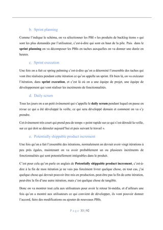 P a g e 33 | 92
Sprint planning
Comme l’indique le schéma, on va sélectionner les PBI « les produits de backlog items » qui
sont les plus demandés par l’utilisateur, c’est-à-dire qui sont en haut de la pile. Puis dans le
sprint planning on va décomposer les PBIs en taches auxquelles on va donner une durée en
heures.
Sprint execution
Une fois on a fait ce spring palnning c’est-à-dire qu’on a déterminé l’ensemble des taches qui
vont être réalisées pendant cette itération ce qu’on appelle un sprint. Eh bien là, on va exécuter
l’itération, dans sprint execution, et c’est là où on a une équipe de projet, une équipe de
développement qui vont réaliser les incréments de fonctionnalités.
Daily scrum
Tous les jours on a un petit événement qui s’appelle le daily scrum pendant lequel on passe en
revue ce qui a été développé la veille, ce qui sera développé demain et comment on va s’y
prendre.
Cet événement très court qui prend peu de temps « point rapide sur ce qui s’est déroulé la veille,
sur ce qui doit se dérouler aujourd’hui et puis suivant le travail ».
Potentially shippable product increment
Une fois qu’on a fait l’ensemble des itérations, normalement on devrait avoir vingt itérations à
peu près égales, maintenant on va avoir probablement un ou plusieurs incréments de
fonctionnalités qui sont potentiellement intégrables dans le produit.
C’est pour cela qu’on parle en anglais de Potentially shippable product increment, c’est-à-
dire à la fin de mon itération je ne vais pas forcément livrer quelque chose, en tout cas, j’ai
quelque chose qui devrait pouvoir être mis en production, peut-être pas la fin de cette itération,
peut-être la fin d’une autre itération, mais c’est quelque chose de tangible.
Donc on va montrer tout cela aux utilisateurs pour avoir le retour hi-média, et d’ailleurs une
fois qu’on a montré aux utilisateurs ce qui convient de développer, ils vont pouvoir donner
l’accord, faire des modifications ou ajouter de nouveaux PBIs.
 