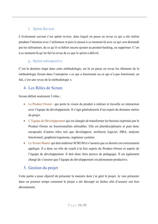 P a g e 34 | 92
Sprint Review
L’évènement suivant c’est sprint review, dans lequel on passe en revue ce qui a été réalisé
pendant l’itération avec l’utilisateur et puis le passer à ce moment-là avec ce qui «est demandé
par les utilisateurs, de ce qu’il va falloir encore ajouter au produit backlog, ou supprimer. C’est
à ce moment-là qu’on fait la revue de ce que le sprint a délivré.
Sprint retrospective
C’est la dernière étape dans cette méthodologie, est là on passe en revue les éléments de la
méthodologie Scrum dans l’entreprise « ce qui a fonctionné ou ce qui n’a pas fonctionné, en
fait, c’est une revue de la méthodologie ».
4. Les Rôles de Scrum
Scrum définit seulement 3 rôles :
 Le Product Owner : qui porte la vision du produit à réaliser et travaille en interaction
avec l’équipe de développement. Il s’agit généralement d’un expert du domaine métier
du projet.
 L’Equipe de Développement qui est chargée de transformer les besoins exprimés par le
Product Owner en fonctionnalités utilisables. Elle est pluridisciplinaire et peut donc
encapsuler d’autres rôles tels que développeur, architecte logiciel, DBA, analyste
fonctionnel, graphiste/ergonome, ingénieur système.
 Le Scrum Master qui doit maîtriser SCRUM et s’assurer que ce dernier est correctement
appliqué. Il a donc un rôle de coach à la fois auprès du Product Owner et auprès de
l’équipe de développement. Il doit donc faire preuve de pédagogie. Il est également
chargé de s’assurer que l’équipe de développement est pleinement productive.
5. Gestion du projet
Cette partie a pour objectif de présenter la manière dont j’ai géré le projet. Je vais présenter
dans un premier temps comment le projet a été découpé en tâches afin d’assurer son bon
déroulement.
 