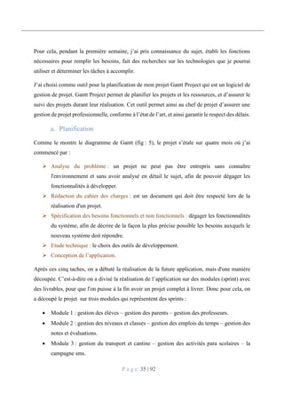 P a g e 35 | 92
Pour cela, pendant la première semaine, j’ai pris connaissance du sujet, établi les fonctions
nécessaires pour remplir les besoins, fait des recherches sur les technologies que je pourrai
utiliser et déterminer les tâches à accomplir.
J’ai choisi comme outil pour la planification de mon projet Gantt Project qui est un logiciel de
gestion de projet. Gantt Project permet de planifier les projets et les ressources, et d’assurer le
suivi des projets durant leur réalisation. Cet outil permet ainsi au chef de projet d’assurer une
gestion de projet professionnelle, conforme à l’état de l’art, et ainsi garantir le respect des délais.
Planification
Comme le montre le diagramme de Gantt (fig : 5), le projet s’étale sur quatre mois où j’ai
commencé par :
 Analyse du problème : un projet ne peut pas être entrepris sans connaître
l'environnement et sans avoir analysé en détail le sujet, afin de pouvoir dégager les
fonctionnalités à développer.
 Rédaction du cahier des charges : est un document qui doit être respecté lors de la
réalisation d'un projet.
 Spécification des besoins fonctionnels et non fonctionnels : dégager les fonctionnalités
du système, afin de décrire de la façon la plus précise possible les besoins auxquels le
nouveau système doit répondre.
 Etude technique : le choix des outils de développement.
 Conception de l’application.
Après ces cinq taches, on a débuté la réalisation de la future application, mais d'une manière
découpée. C’est-à-dire on a divisé la réalisation de l’application sur des modules (sprint) avec
des livrables, pour que l'on puisse à la fin avoir un projet complet à livrer. Donc pour cela, on
a découpé le projet sur trois modules qui représentent des sprints :
 Module 1 : gestion des élèves – gestion des parents – gestion des professeurs.
 Module 2 : gestion des niveaux et classes – gestion des emplois du temps – gestion des
notes et évaluations.
 Module 3 : gestion du transport et cantine – gestion des activités para scolaires – la
campagne sms.
 