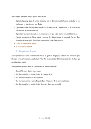 P a g e 36 | 92
Dans chaque sprint on trouve quatre sous taches :
 Sprint planning: dans le sprint planning on va décomposer le besoin en tache et ces
taches on va leur donner une durée.
 Sprint execution: là où je vais faire le développement de l’application, et de réaliser les
incréments de fonctionnalités.
 Sprint review: dans lequel, on passe en revue ce qui a été réalisé pendant l’itération.
 Sprint retrospective: là on passe en revue les éléments de la méthode Scrum dans
l’entreprise « ce qui a fonctionné ou ce qui n’a pas fonctionné».
 Teste et livraison du projet.
 Rédaction du rapport.
Diagramme de gantt
Le diagramme de Gantt, couramment utilisé en gestion de projet, est l'un des outils les plus
efficaces pour représenter visuellement l'état d'avancement des différentes activités (tâches) qui
constituent un projet.
Ce diagramme permet donc de visualiser d'un seul coup d'œil :
 Les différentes tâches à envisager
 La date de début et la date de fin de chaque tâche
 La durée escomptée de chaque tâche
 Le chevauchement éventuel des tâches, et la durée de ce chevauchement
 La date de début et la date de fin du projet dans son ensemble
 
