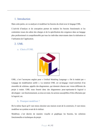 P a g e 41 | 92
1. Introduction
Dans cette partie, on va analyser et modéliser les besoins du client avec le langage UML.
L’activité d’analyse et de conception permet de traduire les besoins fonctionnels et les
contraintes issues du cahier des charges et de la spécification des exigences dans un langage
plus professionnel et compréhensible par tous les individus intervenants dans la réalisation et
l’utilisation de l’application.
2. UML
Choix d’UML
UML, c’est l’acronyme anglais pour « Unified Modeling Language ». On le traduit par «
Langage de modélisation unifié ». La notation UML est un langage visuel constitué d’un
ensemble de schémas, appelés des diagrammes, qui donnent chacun une vision différente du
projet à traiter. UML nous fournit donc des diagrammes pour représenter le logiciel à
développer : son fonctionnement, sa mise en route, les actions susceptibles d’être effectuées par
le logiciel, etc.
Pourquoi modéliser ?
De la même façon qu'il vaut mieux dessiner une maison avant de la construire, il vaut mieux
modéliser un système avant de le réaliser.
Modéliser, c’est décrire de manière visuelle et graphique les besoins, les solutions
fonctionnelles et techniques du projet.
 