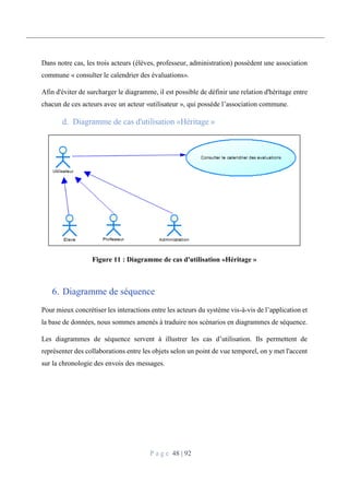 P a g e 48 | 92
Dans notre cas, les trois acteurs (élèves, professeur, administration) possèdent une association
commune « consulter le calendrier des évaluations».
Afin d'éviter de surcharger le diagramme, il est possible de définir une relation d'héritage entre
chacun de ces acteurs avec un acteur «utilisateur », qui possède l’association commune.
Diagramme de cas d'utilisation «Héritage »
Figure 11 : Diagramme de cas d'utilisation «Héritage »
6. Diagramme de séquence
Pour mieux concrétiser les interactions entre les acteurs du système vis-à-vis de l’application et
la base de données, nous sommes amenés à traduire nos scénarios en diagrammes de séquence.
Les diagrammes de séquence servent à illustrer les cas d’utilisation. Ils permettent de
représenter des collaborations entre les objets selon un point de vue temporel, on y met l'accent
sur la chronologie des envois des messages.
 