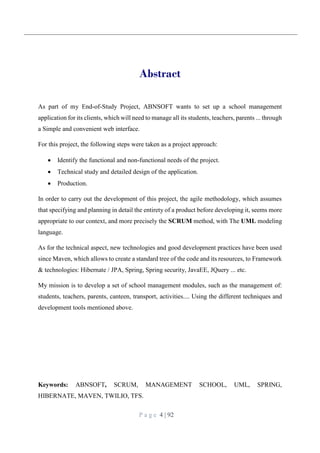 P a g e 4 | 92
Abstract
As part of my End-of-Study Project, ABNSOFT wants to set up a school management
application for its clients, which will need to manage all its students, teachers, parents ... through
a Simple and convenient web interface.
For this project, the following steps were taken as a project approach:
 Identify the functional and non-functional needs of the project.
 Technical study and detailed design of the application.
 Production.
In order to carry out the development of this project, the agile methodology, which assumes
that specifying and planning in detail the entirety of a product before developing it, seems more
appropriate to our context, and more precisely the SCRUM method, with The UML modeling
language.
As for the technical aspect, new technologies and good development practices have been used
since Maven, which allows to create a standard tree of the code and its resources, to Framework
& technologies: Hibernate / JPA, Spring, Spring security, JavaEE, JQuery ... etc.
My mission is to develop a set of school management modules, such as the management of:
students, teachers, parents, canteen, transport, activities.... Using the different techniques and
development tools mentioned above.
Keywords: ABNSOFT, SCRUM, MANAGEMENT SCHOOL, UML, SPRING,
HIBERNATE, MAVEN, TWILIO, TFS.
 