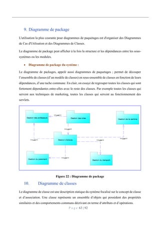 P a g e 63 | 92
9. Diagramme de package
L'utilisation la plus courante pour diagrammes de paquetages est d'organiser des Diagrammes
de Cas d'Utilisation et des Diagrammes de Classes.
Le diagramme de package peut afficher à la fois la structure et les dépendances entre les sous-
systèmes ou les modules.
 Diagramme de package du système :
Le diagramme de packages, appelé aussi diagrammes de paquetages ; permet de découper
l’ensemble de classes (d’un modèle de classes) en sous-ensemble de classes en fonction de leurs
dépendances, d’une tache commune. En clair, on essaye de regrouper toutes les classes qui sont
fortement dépendantes entre-elles avec le reste des classes. Par exemple toutes les classes qui
servent aux techniques de marketing, toutes les classes qui servent au fonctionnement des
servlets.
Figure 22 : Diagramme de package
10. Diagramme de classes
Le diagramme de classe est une description statique du système focalisé sur le concept de classe
et d’association. Une classe représente un ensemble d’objets qui possèdent des propriétés
similaires et des comportements communs décrivant en terme d‘attributs et d’opérations.
 