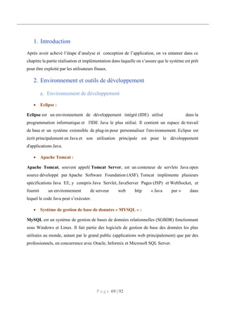 P a g e 69 | 92
1. Introduction
Après avoir achevé l’étape d’analyse et conception de l’application, on va entamer dans ce
chapitre la partie réalisation et implémentation dans laquelle on s’assure que le système est prêt
pour être exploité par les utilisateurs finaux.
2. Environnement et outils de développement
Environnement de développement
 Eclipse :
Eclipse est un environnement de développement intégré (IDE) utilisé dans la
programmation informatique et l'IDE Java le plus utilisé. Il contient un espace de travail
de base et un système extensible de plug-in pour personnaliser l'environnement. Eclipse est
écrit principalement en Java et son utilisation principale est pour le développement
d'applications Java.
 Apache Tomcat :
Apache Tomcat, souvent appelé Tomcat Server, est un conteneur de servlets Java open
source développé par Apache Software Foundation (ASF). Tomcat implémente plusieurs
spécifications Java EE, y compris Java Servlet, JavaServer Pages (JSP) et WebSocket, et
fournit un environnement de serveur web http « Java pur » dans
lequel le code Java peut s’exécuter.
 Système de gestion de base de données « MYSQL » :
MySQL est un système de gestion de bases de données relationnelles (SGBDR) fonctionnant
sous Windows et Linux. Il fait partie des logiciels de gestion de base des données les plus
utilisées au monde, autant par le grand public (applications web principalement) que par des
professionnels, en concurrence avec Oracle, Informix et Microsoft SQL Server.
 
