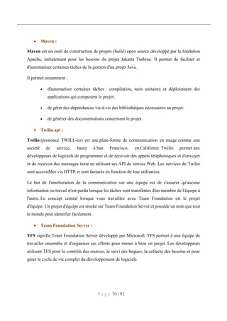P a g e 70 | 92
 Maven :
Maven est un outil de construction de projets (build) open source développé par la fondation
Apache, initialement pour les besoins du projet Jakarta Turbine. Il permet de faciliter et
d'automatiser certaines tâches de la gestion d'un projet Java.
Il permet notamment :
 d'automatiser certaines tâches : compilation, tests unitaires et déploiement des
applications qui composent le projet.
 de gérer des dépendances vis-à-vis des bibliothèques nécessaires au projet.
 de générer des documentations concernant le projet.
 Twilio api :
Twilio (prononcé TWILL-eo) est une plate-forme de communication en nuage comme une
société de service, basée à San Francisco, en Californie. Twilio permet aux
développeurs de logiciels de programmer et de recevoir des appels téléphoniques et d'envoyer
et de recevoir des messages texte en utilisant ses API de service Web. Les services de Twilio
sont accessibles via HTTP et sont facturés en fonction de leur utilisation.
Le but de l'amélioration de la communication sur une équipe est de s'assurer qu'aucune
information ou travail n'est perdu lorsque les tâches sont transférées d'un membre de l'équipe à
l'autre. Le concept central lorsque vous travaillez avec Team Foundation est le projet
d'équipe. Un projet d'équipe est stocké sur Team Foundation Server et possède un nom que tout
le monde peut identifier facilement.
 Team Foundation Server :
TFS signifie Team Foundation Server développé par Microsoft. TFS permet à une équipe de
travailler ensemble et d'organiser ses efforts pour mener à bien un projet. Les développeurs
utilisent TFS pour le contrôle des sources, le suivi des bogues, la collecte des besoins et pour
gérer le cycle de vie complet du développement de logiciels.
 