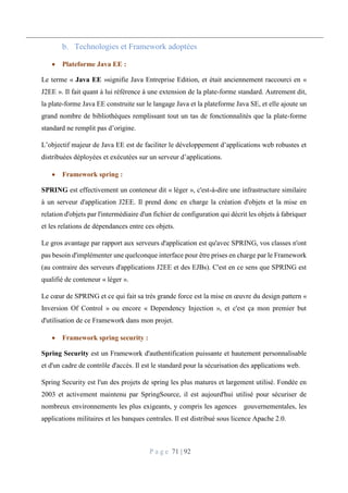 P a g e 71 | 92
Technologies et Framework adoptées
 Plateforme Java EE :
Le terme « Java EE »signifie Java Entreprise Edition, et était anciennement raccourci en «
J2EE ». Il fait quant à lui référence à une extension de la plate-forme standard. Autrement dit,
la plate-forme Java EE construite sur le langage Java et la plateforme Java SE, et elle ajoute un
grand nombre de bibliothèques remplissant tout un tas de fonctionnalités que la plate-forme
standard ne remplit pas d’origine.
L’objectif majeur de Java EE est de faciliter le développement d’applications web robustes et
distribuées déployées et exécutées sur un serveur d’applications.
 Framework spring :
SPRING est effectivement un conteneur dit « léger », c'est-à-dire une infrastructure similaire
à un serveur d'application J2EE. Il prend donc en charge la création d'objets et la mise en
relation d'objets par l'intermédiaire d'un fichier de configuration qui décrit les objets à fabriquer
et les relations de dépendances entre ces objets.
Le gros avantage par rapport aux serveurs d'application est qu'avec SPRING, vos classes n'ont
pas besoin d'implémenter une quelconque interface pour être prises en charge par le Framework
(au contraire des serveurs d'applications J2EE et des EJBs). C'est en ce sens que SPRING est
qualifié de conteneur « léger ».
Le cœur de SPRING et ce qui fait sa très grande force est la mise en œuvre du design pattern «
Inversion Of Control » ou encore « Dependency Injection », et c'est ça mon premier but
d'utilisation de ce Framework dans mon projet.
 Framework spring security :
Spring Security est un Framework d'authentification puissante et hautement personnalisable
et d'un cadre de contrôle d'accès. Il est le standard pour la sécurisation des applications web.
Spring Security est l'un des projets de spring les plus matures et largement utilisé. Fondée en
2003 et activement maintenu par SpringSource, il est aujourd'hui utilisé pour sécuriser de
nombreux environnements les plus exigeants, y compris les agences gouvernementales, les
applications militaires et les banques centrales. Il est distribué sous licence Apache 2.0.
 