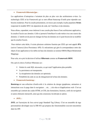 P a g e 72 | 92
 Framework hibernate/jpa :
Les applications d’entreprises s’orientent de plus en plus vers des architectures n-tiers. La
technologie J2EE et les Framework qui se sont offrent beaucoup d’outils pour répondre aux
besoins modernes. Pour la couche présentation, on trouve par exemple, le plus populaire Struts
respectant le modèle MVC de séparation de code, de l’interface et des données.
Nous allons, cependant, nous intéressé à une couche plus basse d’une architecture applicative,
la couche d’accès aux données. Celle-ci permet d’interfacer le code métier avec une source des
données. L’intérêt est de pouvoir changer de base de données en n’ayant besoin de ne modifier
que la couche d’accès.
Pour réaliser cette tâche, il existe plusieurs solutions fournies par J2EE qui sont appelé JPA
(suivre l’annexe) (Java Persistance API). Ce mécanisme qui gére la correspondance entre des
objets d’une application et les tables de base des données se nomme ORM (Object-Relationnal
Mapping).
Pour cela, on a pris la décision d’utiliser Hibernate comme un Framework ORM.
On a pris le choix d’utiliser Hibernate car :
 Génère le code SQL nécessaire, ce qui rend l’application plus portable.
 La persistance est transparente.
 La récupération des données est optimisée.
 Portabilité du code en cas de changement de la base des données.
 Framework bootstrap :
Bootstrap est une collection d'outils utile à la création du design (graphisme, animation et
interactions avec la page dans le navigateur ... etc. ...) de sites et d'applications web. C'est un
ensemble qui contient des codes HTML et CSS, des formulaires, boutons, outils de navigation
et autres éléments interactifs, ainsi que des extensions JavaScript en option.
 JSTL :
JSTL est l'acronyme de Java server page Standard Tag Library. C'est un ensemble de tags
personnalisés développé sous la JSR 052 qui propose des fonctionnalités souvent rencontrées
dans les JSP.
 