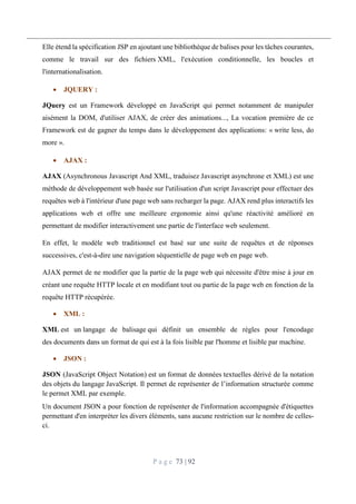 P a g e 73 | 92
Elle étend la spécification JSP en ajoutant une bibliothèque de balises pour les tâches courantes,
comme le travail sur des fichiers XML, l'exécution conditionnelle, les boucles et
l'internationalisation.
 JQUERY :
JQuery est un Framework développé en JavaScript qui permet notamment de manipuler
aisément la DOM, d'utiliser AJAX, de créer des animations..., La vocation première de ce
Framework est de gagner du temps dans le développement des applications: « write less, do
more ».
 AJAX :
AJAX (Asynchronous Javascript And XML, traduisez Javascript asynchrone et XML) est une
méthode de développement web basée sur l'utilisation d'un script Javascript pour effectuer des
requêtes web à l'intérieur d'une page web sans recharger la page. AJAX rend plus interactifs les
applications web et offre une meilleure ergonomie ainsi qu'une réactivité amélioré en
permettant de modifier interactivement une partie de l'interface web seulement.
En effet, le modèle web traditionnel est basé sur une suite de requêtes et de réponses
successives, c'est-à-dire une navigation séquentielle de page web en page web.
AJAX permet de ne modifier que la partie de la page web qui nécessite d'être mise à jour en
créant une requête HTTP locale et en modifiant tout ou partie de la page web en fonction de la
requête HTTP récupérée.
 XML :
XML est un langage de balisage qui définit un ensemble de règles pour l'encodage
des documents dans un format de qui est à la fois lisible par l'homme et lisible par machine.
 JSON :
JSON (JavaScript Object Notation) est un format de données textuelles dérivé de la notation
des objets du langage JavaScript. Il permet de représenter de l’information structurée comme
le permet XML par exemple.
Un document JSON a pour fonction de représenter de l'information accompagnée d'étiquettes
permettant d'en interpréter les divers éléments, sans aucune restriction sur le nombre de celles-
ci.
 