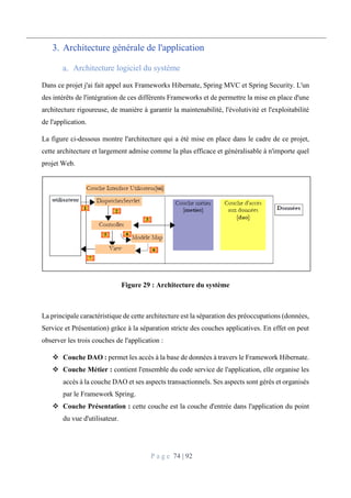 P a g e 74 | 92
3. Architecture générale de l'application
Architecture logiciel du système
Dans ce projet j'ai fait appel aux Frameworks Hibernate, Spring MVC et Spring Security. L'un
des intérêts de l'intégration de ces différents Frameworks et de permettre la mise en place d'une
architecture rigoureuse, de manière à garantir la maintenabilité, l'évolutivité et l'exploitabilité
de l'application.
La figure ci-dessous montre l'architecture qui a été mise en place dans le cadre de ce projet,
cette architecture et largement admise comme la plus efficace et généralisable à n'importe quel
projet Web.
Figure 29 : Architecture du système
La principale caractéristique de cette architecture est la séparation des préoccupations (données,
Service et Présentation) grâce à la séparation stricte des couches applicatives. En effet on peut
observer les trois couches de l'application :
 Couche DAO : permet les accès à la base de données à travers le Framework Hibernate.
 Couche Métier : contient l'ensemble du code service de l'application, elle organise les
accès à la couche DAO et ses aspects transactionnels. Ses aspects sont gérés et organisés
par le Framework Spring.
 Couche Présentation : cette couche est la couche d'entrée dans l'application du point
du vue d'utilisateur.
 
