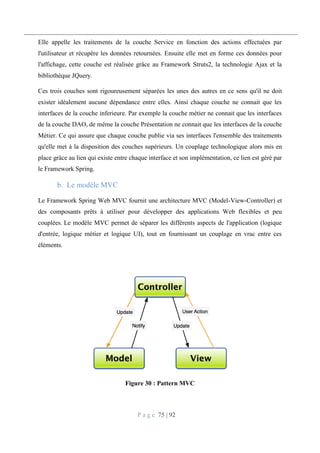 P a g e 75 | 92
Elle appelle les traitements de la couche Service en fonction des actions effectuées par
l'utilisateur et récupère les données retournées. Ensuite elle met en forme ces données pour
l'affichage, cette couche est réalisée grâce au Framework Struts2, la technologie Ajax et la
bibliothèque JQuery.
Ces trois couches sont rigoureusement séparées les unes des autres en ce sens qu'il ne doit
exister idéalement aucune dépendance entre elles. Ainsi chaque couche ne connait que les
interfaces de la couche inferieure. Par exemple la couche métier ne connait que les interfaces
de la couche DAO, de même la couche Présentation ne connait que les interfaces de la couche
Métier. Ce qui assure que chaque couche publie via ses interfaces l'ensemble des traitements
qu'elle met à la disposition des couches supérieurs. Un couplage technologique alors mis en
place grâce au lien qui existe entre chaque interface et son implémentation, ce lien est géré par
le Framework Spring.
Le modèle MVC
Le Framework Spring Web MVC fournit une architecture MVC (Model-View-Controller) et
des composants prêts à utiliser pour développer des applications Web flexibles et peu
couplées. Le modèle MVC permet de séparer les différents aspects de l'application (logique
d'entrée, logique métier et logique UI), tout en fournissant un couplage en vrac entre ces
éléments.
Figure 30 : Pattern MVC
 