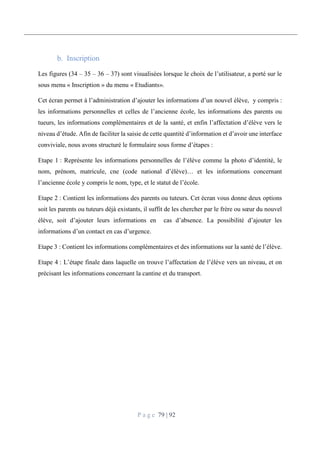 P a g e 79 | 92
Inscription
Les figures (34 – 35 – 36 – 37) sont visualisées lorsque le choix de l’utilisateur, a porté sur le
sous menu « Inscription » du menu « Etudiants».
Cet écran permet à l’administration d’ajouter les informations d’un nouvel élève, y compris :
les informations personnelles et celles de l’ancienne école, les informations des parents ou
tueurs, les informations complémentaires et de la santé, et enfin l’affectation d’élève vers le
niveau d’étude. Afin de faciliter la saisie de cette quantité d’information et d’avoir une interface
conviviale, nous avons structuré le formulaire sous forme d’étapes :
Etape 1 : Représente les informations personnelles de l’élève comme la photo d’identité, le
nom, prénom, matricule, cne (code national d’élève)… et les informations concernant
l’ancienne école y compris le nom, type, et le statut de l’école.
Etape 2 : Contient les informations des parents ou tuteurs. Cet écran vous donne deux options
soit les parents ou tuteurs déjà existants, il suffit de les chercher par le frère ou sœur du nouvel
élève, soit d’ajouter leurs informations en cas d’absence. La possibilité d’ajouter les
informations d’un contact en cas d’urgence.
Etape 3 : Contient les informations complémentaires et des informations sur la santé de l’élève.
Etape 4 : L’étape finale dans laquelle on trouve l’affectation de l’élève vers un niveau, et on
précisant les informations concernant la cantine et du transport.
 