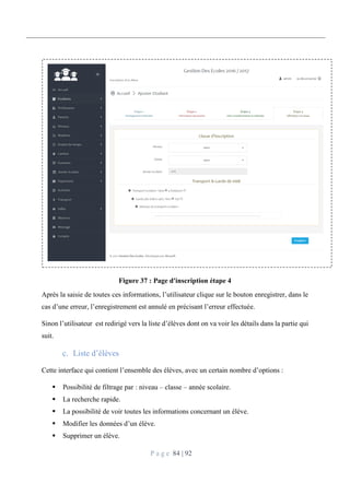 P a g e 84 | 92
Figure 37 : Page d'inscription étape 4
Après la saisie de toutes ces informations, l’utilisateur clique sur le bouton enregistrer, dans le
cas d’une erreur, l’enregistrement est annulé en précisant l’erreur effectuée.
Sinon l’utilisateur est redirigé vers la liste d’élèves dont on va voir les détails dans la partie qui
suit.
Liste d’élèves
Cette interface qui contient l’ensemble des élèves, avec un certain nombre d’options :
 Possibilité de filtrage par : niveau – classe – année scolaire.
 La recherche rapide.
 La possibilité de voir toutes les informations concernant un élève.
 Modifier les données d’un élève.
 Supprimer un élève.
 