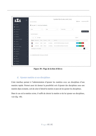 P a g e 85 | 92
Figure 38 : Page de la liste d'élèves
Ajouter matière et ses disciplines
Cette interface permet à l’administration d’ajouter les matières avec ses disciplines d’une
manière rapide. Permet aussi de donner la possibilité soit d’ajouter des disciplines sous une
matière déjà existante, soit de créer d’abord la matière et puis de lui ajouter les disciplines.
Dans le cas où la matière existe, il suffit de choisir la matière et de lui ajouter ses disciplines,
voir (fig : 40).
 